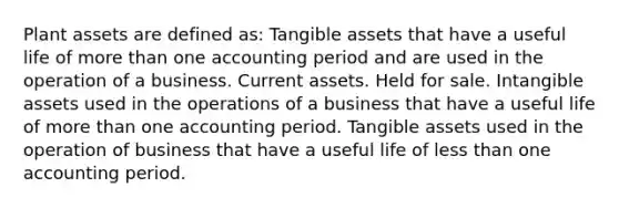 Plant assets are defined as: Tangible assets that have a useful life of more than one accounting period and are used in the operation of a business. Current assets. Held for sale. Intangible assets used in the operations of a business that have a useful life of more than one accounting period. Tangible assets used in the operation of business that have a useful life of less than one accounting period.