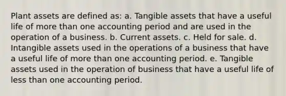 Plant assets are defined as: a. Tangible assets that have a useful life of more than one accounting period and are used in the operation of a business. b. Current assets. c. Held for sale. d. Intangible assets used in the operations of a business that have a useful life of more than one accounting period. e. Tangible assets used in the operation of business that have a useful life of less than one accounting period.