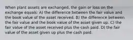 When plant assets are exchanged, the gain or loss on the exchange equals: A) the difference between the fair value and the book value of the asset received. B) the difference between the fair value and the book value of the asset given up. C) the fair value of the asset received plus the cash paid. D) the fair value of the asset given up plus the cash paid.