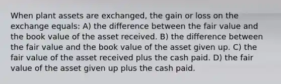 When plant assets are exchanged, the gain or loss on the exchange equals: A) the difference between the fair value and the book value of the asset received. B) the difference between the fair value and the book value of the asset given up. C) the fair value of the asset received plus the cash paid. D) the fair value of the asset given up plus the cash paid.