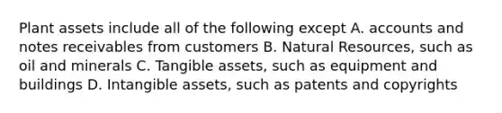 Plant assets include all of the following except A. accounts and notes receivables from customers B. Natural Resources, such as oil and minerals C. Tangible assets, such as equipment and buildings D. Intangible assets, such as patents and copyrights