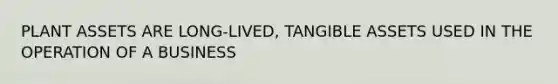 PLANT ASSETS ARE LONG-LIVED, TANGIBLE ASSETS USED IN THE OPERATION OF A BUSINESS