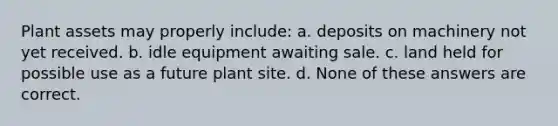 Plant assets may properly include: a. deposits on machinery not yet received. b. idle equipment awaiting sale. c. land held for possible use as a future plant site. d. None of these answers are correct.