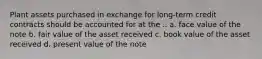 Plant assets purchased in exchange for long-term credit contracts should be accounted for at the .. a. face value of the note b. fair value of the asset received c. book value of the asset received d. present value of the note