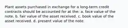 Plant assets purchased in exchange for a long-term credit contracts should be accounted for at the: a. face value of the note. b. fair value of the asset received. c. book value of the asset received. d. present value of the note.