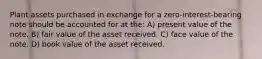 Plant assets purchased in exchange for a zero-interest-bearing note should be accounted for at the: A) present value of the note. B) fair value of the asset received. C) face value of the note. D) book value of the asset received.