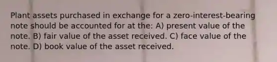 Plant assets purchased in exchange for a zero-interest-bearing note should be accounted for at the: A) present value of the note. B) fair value of the asset received. C) face value of the note. D) book value of the asset received.