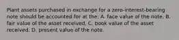 Plant assets purchased in exchange for a zero-interest-bearing note should be accounted for at the: A. face value of the note. B. fair value of the asset received. C. book value of the asset received. D. present value of the note.