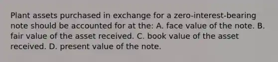 Plant assets purchased in exchange for a zero-interest-bearing note should be accounted for at the: A. face value of the note. B. fair value of the asset received. C. book value of the asset received. D. present value of the note.