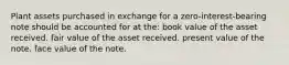 Plant assets purchased in exchange for a zero-interest-bearing note should be accounted for at the: book value of the asset received. fair value of the asset received. present value of the note. face value of the note.