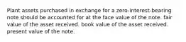 Plant assets purchased in exchange for a zero-interest-bearing note should be accounted for at the face value of the note. fair value of the asset received. book value of the asset received. present value of the note.