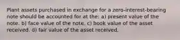 Plant assets purchased in exchange for a zero-interest-bearing note should be accounted for at the: a) present value of the note. b) face value of the note. c) book value of the asset received. d) fair value of the asset received.