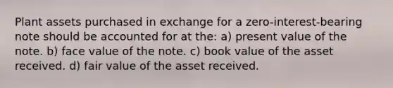 Plant assets purchased in exchange for a zero-interest-bearing note should be accounted for at the: a) present value of the note. b) face value of the note. c) book value of the asset received. d) fair value of the asset received.