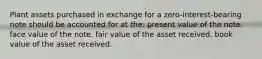 Plant assets purchased in exchange for a zero-interest-bearing note should be accounted for at the: present value of the note. face value of the note. fair value of the asset received. book value of the asset received.