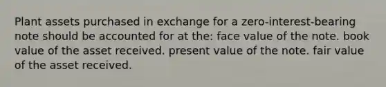 Plant assets purchased in exchange for a zero-interest-bearing note should be accounted for at the: face value of the note. book value of the asset received. present value of the note. fair value of the asset received.