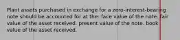 Plant assets purchased in exchange for a zero-interest-bearing note should be accounted for at the: face value of the note. fair value of the asset received. present value of the note. book value of the asset received.