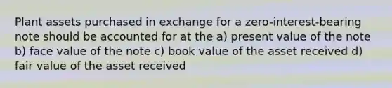 Plant assets purchased in exchange for a zero-interest-bearing note should be accounted for at the a) present value of the note b) face value of the note c) book value of the asset received d) fair value of the asset received