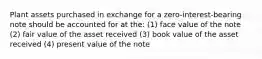 Plant assets purchased in exchange for a zero-interest-bearing note should be accounted for at the: (1) face value of the note (2) fair value of the asset received (3) book value of the asset received (4) present value of the note