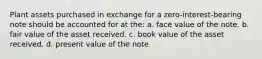 Plant assets purchased in exchange for a zero-interest-bearing note should be accounted for at the: a. face value of the note. b. fair value of the asset received. c. book value of the asset received. d. present value of the note