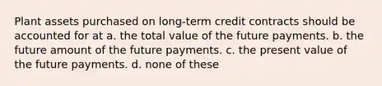 Plant assets purchased on long-term credit contracts should be accounted for at a. the total value of the future payments. b. the future amount of the future payments. c. the present value of the future payments. d. none of these