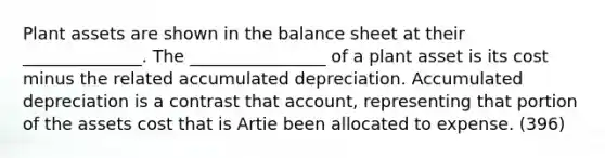 Plant assets are shown in the balance sheet at their ______________. The ________________ of a plant asset is its cost minus the related accumulated depreciation. Accumulated depreciation is a contrast that account, representing that portion of the assets cost that is Artie been allocated to expense. (396)