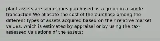 plant assets are sometimes purchased as a group in a single transaction We allocate the cost of the purchase among the different types of assets acquired based on their relative market values, which is estimated by appraisal or by using the tax-assessed valuations of the assets: