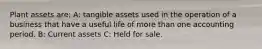 Plant assets are: A: tangible assets used in the operation of a business that have a useful life of more than one accounting period. B: Current assets C: Held for sale.