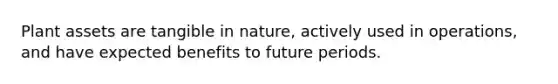 Plant assets are tangible in nature, actively used in operations, and have expected benefits to future periods.