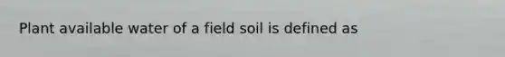 Plant available water of a field soil is defined as