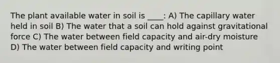 The plant available water in soil is ____: A) The capillary water held in soil B) The water that a soil can hold against gravitational force C) The water between field capacity and air-dry moisture D) The water between field capacity and writing point