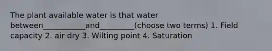 The plant available water is that water between___________and_________(choose two terms) 1. Field capacity 2. air dry 3. Wilting point 4. Saturation