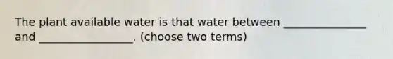 The plant available water is that water between _______________ and _________________. (choose two terms)