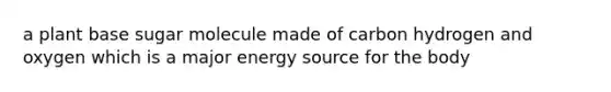 a plant base sugar molecule made of carbon hydrogen and oxygen which is a major energy source for the body