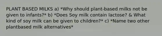 PLANT BASED MILKS a) *Why should plant-based milks not be given to infants?* b) *Does Soy milk contain lactose? & What kind of soy milk can be given to children?* c) *Name two other plantbased milk alternatives*