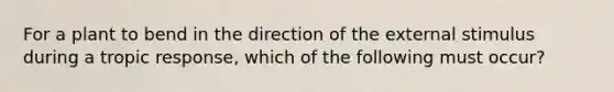 For a plant to bend in the direction of the external stimulus during a tropic response, which of the following must occur?