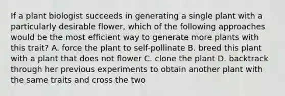 If a plant biologist succeeds in generating a single plant with a particularly desirable flower, which of the following approaches would be the most efficient way to generate more plants with this trait? A. force the plant to self-pollinate B. breed this plant with a plant that does not flower C. clone the plant D. backtrack through her previous experiments to obtain another plant with the same traits and cross the two