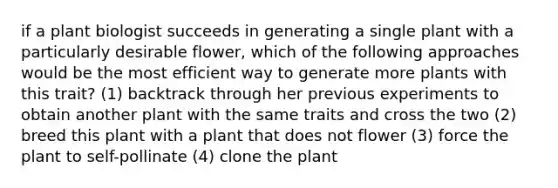 if a plant biologist succeeds in generating a single plant with a particularly desirable flower, which of the following approaches would be the most efficient way to generate more plants with this trait? (1) backtrack through her previous experiments to obtain another plant with the same traits and cross the two (2) breed this plant with a plant that does not flower (3) force the plant to self-pollinate (4) clone the plant