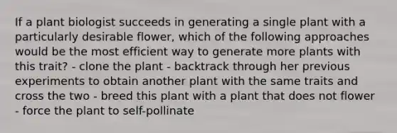 If a plant biologist succeeds in generating a single plant with a particularly desirable flower, which of the following approaches would be the most efficient way to generate more plants with this trait? - clone the plant - backtrack through her previous experiments to obtain another plant with the same traits and cross the two - breed this plant with a plant that does not flower - force the plant to self-pollinate