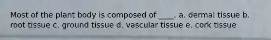 Most of the plant body is composed of ____. a. ​dermal tissue b. ​root tissue c. ​ground tissue d. ​vascular tissue e. ​cork tissue