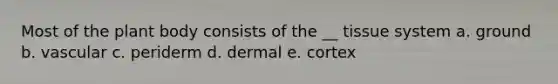 Most of the plant body consists of the __ tissue system a. ground b. vascular c. periderm d. dermal e. cortex