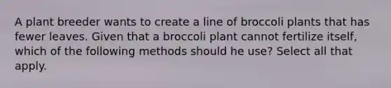 A plant breeder wants to create a line of broccoli plants that has fewer leaves. Given that a broccoli plant cannot fertilize itself, which of the following methods should he use? Select all that apply.