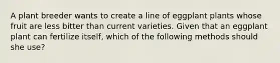 A plant breeder wants to create a line of eggplant plants whose fruit are less bitter than current varieties. Given that an eggplant plant can fertilize itself, which of the following methods should she use?