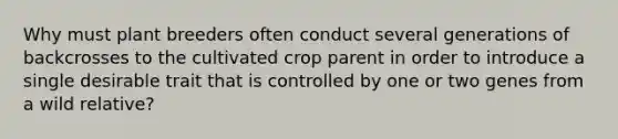 Why must plant breeders often conduct several generations of backcrosses to the cultivated crop parent in order to introduce a single desirable trait that is controlled by one or two genes from a wild relative?