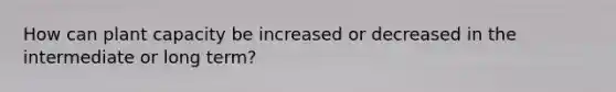 How can plant capacity be increased or decreased in the intermediate or long term?