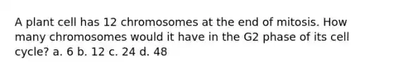 A plant cell has 12 chromosomes at the end of mitosis. How many chromosomes would it have in the G2 phase of its <a href='https://www.questionai.com/knowledge/keQNMM7c75-cell-cycle' class='anchor-knowledge'>cell cycle</a>? a. 6 b. 12 c. 24 d. 48