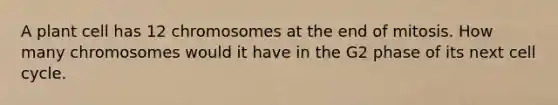 A plant cell has 12 chromosomes at the end of mitosis. How many chromosomes would it have in the G2 phase of its next cell cycle.