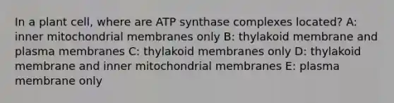 In a plant cell, where are ATP synthase complexes located? A: inner mitochondrial membranes only B: thylakoid membrane and plasma membranes C: thylakoid membranes only D: thylakoid membrane and inner mitochondrial membranes E: plasma membrane only