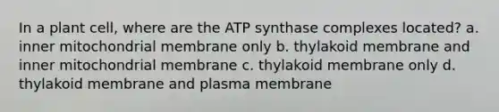 In a plant cell, where are the ATP synthase complexes located? a. inner mitochondrial membrane only b. thylakoid membrane and inner mitochondrial membrane c. thylakoid membrane only d. thylakoid membrane and plasma membrane