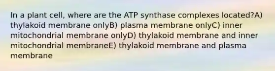 In a plant cell, where are the ATP synthase complexes located?A) thylakoid membrane onlyB) plasma membrane onlyC) inner mitochondrial membrane onlyD) thylakoid membrane and inner mitochondrial membraneE) thylakoid membrane and plasma membrane