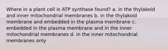 Where in a plant cell is ATP synthase found? a. in the thylakoid and inner mitochondrial membranes b. in the thylakoid membrane and embedded in the plasma membrane c. embedded in the plasma membrane and in the inner mitochondrial membranes d. in the inner mitochondrial membranes only